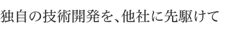 独自の技術開発を他社に先駆けて